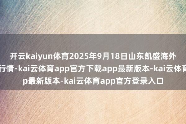 开云kaiyun体育2025年9月18日山东凯盛海外农居品物流城价钱行情-kai云体育app官方下载app最新版本-kai云体育app官方登录入口