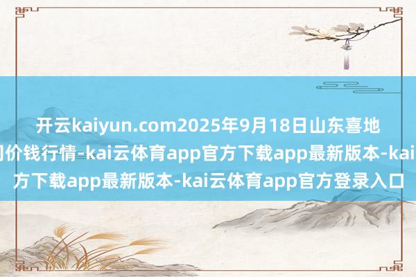 开云kaiyun.com2025年9月18日山东喜地农产物市集处理有限公司价钱行情-kai云体育app官方下载app最新版本-kai云体育app官方登录入口