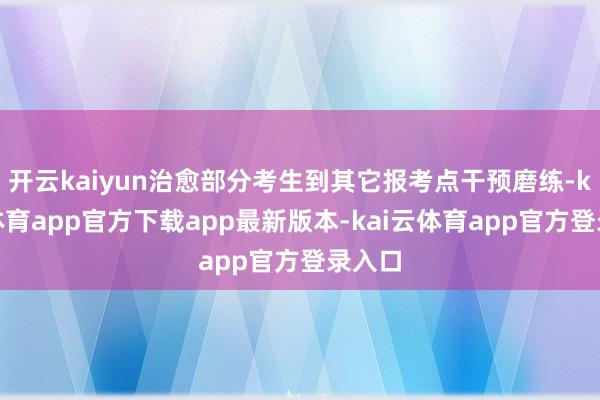 开云kaiyun治愈部分考生到其它报考点干预磨练-kai云体育app官方下载app最新版本-kai云体育app官方登录入口