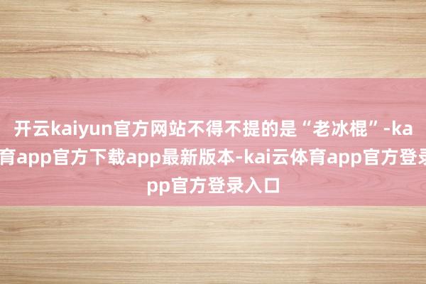 开云kaiyun官方网站不得不提的是“老冰棍”-kai云体育app官方下载app最新版本-kai云体育app官方登录入口