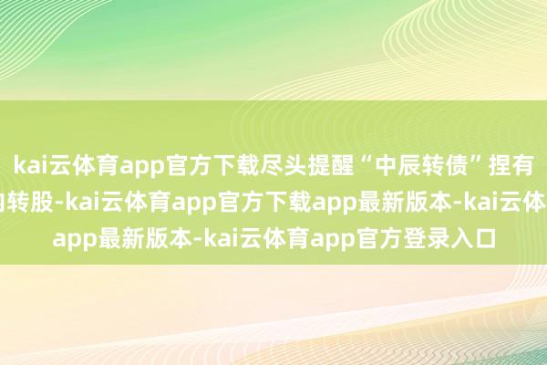 kai云体育app官方下载尽头提醒“中辰转债”捏有东谈主细心在限期内转股-kai云体育app官方下载app最新版本-kai云体育app官方登录入口