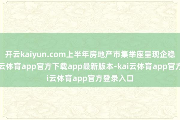 开云kaiyun.com上半年房地产市集举座呈现企稳态势-kai云体育app官方下载app最新版本-kai云体育app官方登录入口