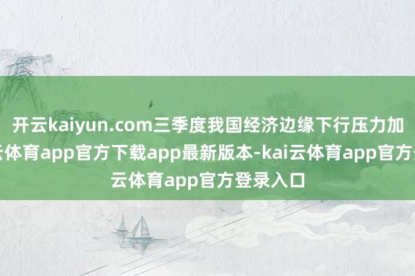 开云kaiyun.com三季度我国经济边缘下行压力加大-kai云体育app官方下载app最新版本-kai云体育app官方登录入口