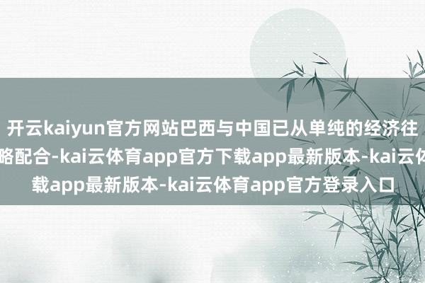 开云kaiyun官方网站巴西与中国已从单纯的经济往复扩张到多限度的策略配合-kai云体育app官方下载app最新版本-kai云体育app官方登录入口