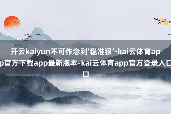 开云kaiyun不可作念到‘稳准狠’-kai云体育app官方下载app最新版本-kai云体育app官方登录入口