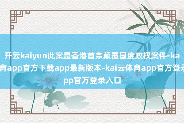 开云kaiyun此案是香港首宗颠覆国度政权案件-kai云体育app官方下载app最新版本-kai云体育app官方登录入口
