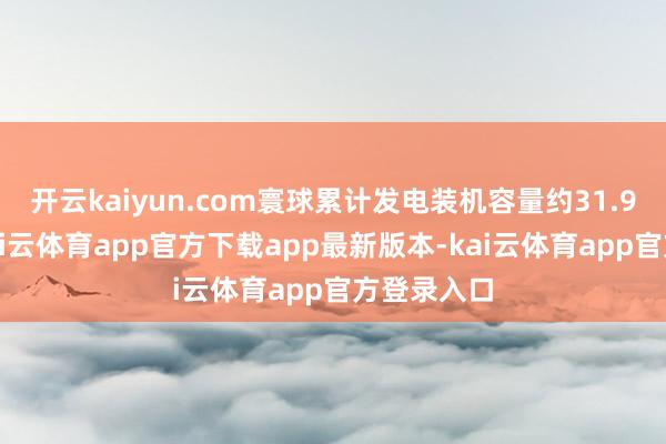 开云kaiyun.com寰球累计发电装机容量约31.9亿千瓦-kai云体育app官方下载app最新版本-kai云体育app官方登录入口