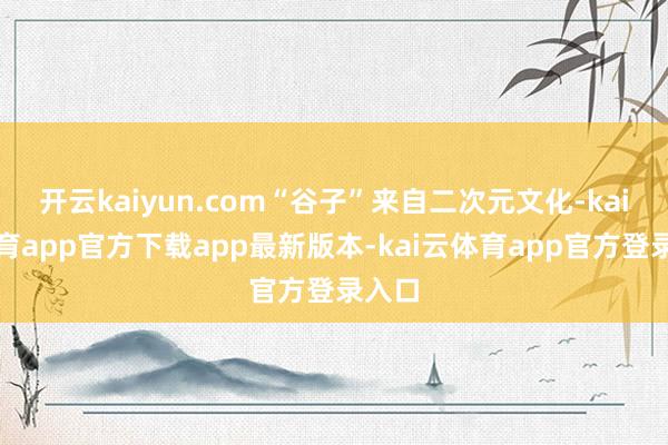 开云kaiyun.com“谷子”来自二次元文化-kai云体育app官方下载app最新版本-kai云体育app官方登录入口