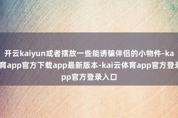开云kaiyun或者摆放一些能诱骗伴侣的小物件-kai云体育app官方下载app最新版本-kai云体育app官方登录入口