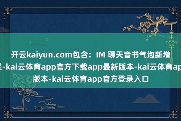 开云kaiyun.com包含:IM 聊天音书气泡新增扶直长文本神采-kai云体育app官方下载app最新版本-kai云体育app官方登录入口