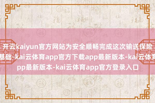 开云kaiyun官方网站为安全顺畅完成这次输送保险任务奠定了坚实的基础-kai云体育app官方下载app最新版本-kai云体育app官方登录入口