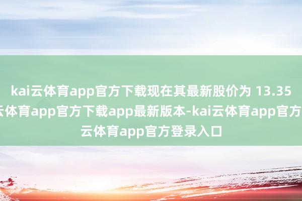 kai云体育app官方下载现在其最新股价为 13.35 元-kai云体育app官方下载app最新版本-kai云体育app官方登录入口