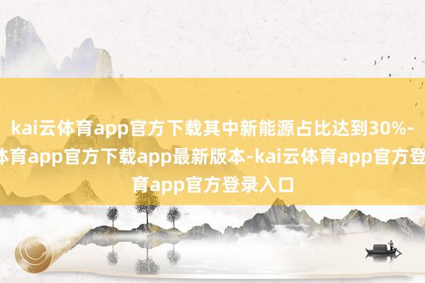 kai云体育app官方下载其中新能源占比达到30%-kai云体育app官方下载app最新版本-kai云体育app官方登录入口