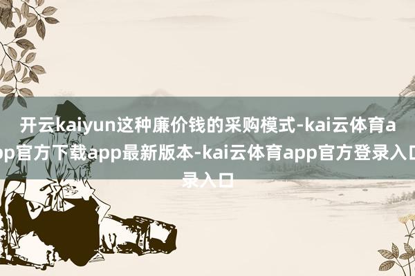 开云kaiyun这种廉价钱的采购模式-kai云体育app官方下载app最新版本-kai云体育app官方登录入口