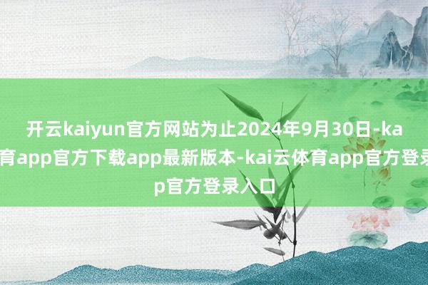 开云kaiyun官方网站为止2024年9月30日-kai云体育app官方下载app最新版本-kai云体育app官方登录入口