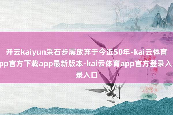 开云kaiyun采石步履放弃于今近50年-kai云体育app官方下载app最新版本-kai云体育app官方登录入口