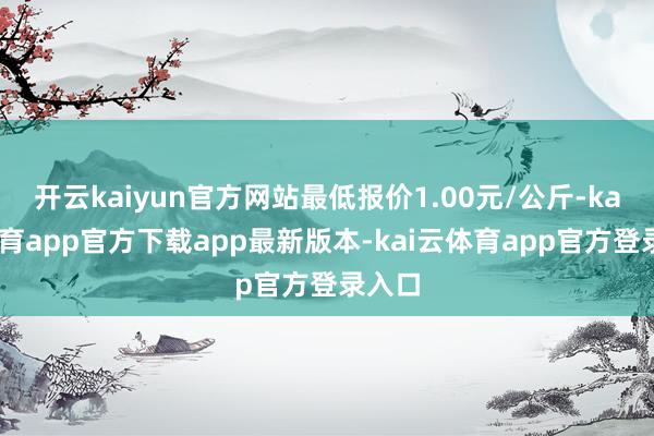 开云kaiyun官方网站最低报价1.00元/公斤-kai云体育app官方下载app最新版本-kai云体育app官方登录入口