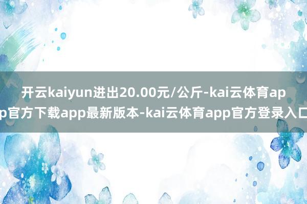 开云kaiyun进出20.00元/公斤-kai云体育app官方下载app最新版本-kai云体育app官方登录入口