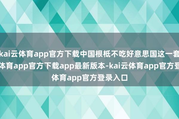 kai云体育app官方下载中国根柢不吃好意思国这一套-kai云体育app官方下载app最新版本-kai云体育app官方登录入口