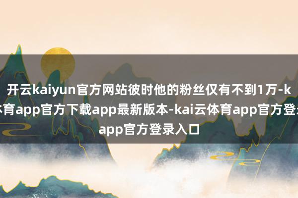 开云kaiyun官方网站彼时他的粉丝仅有不到1万-kai云体育app官方下载app最新版本-kai云体育app官方登录入口