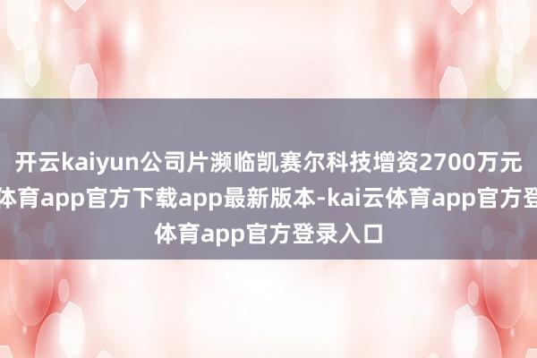 开云kaiyun公司片濒临凯赛尔科技增资2700万元-kai云体育app官方下载app最新版本-kai云体育app官方登录入口