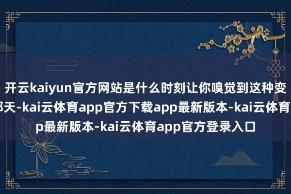 开云kaiyun官方网站是什么时刻让你嗅觉到这种变化?细目是倒垸那天-kai云体育app官方下载app最新版本-kai云体育app官方登录入口