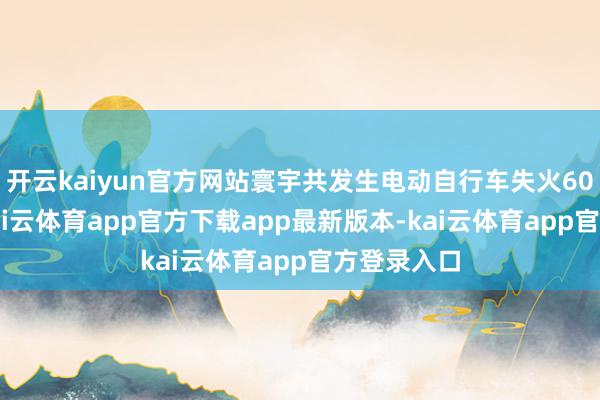 开云kaiyun官方网站寰宇共发生电动自行车失火6000余起-kai云体育app官方下载app最新版本-kai云体育app官方登录入口