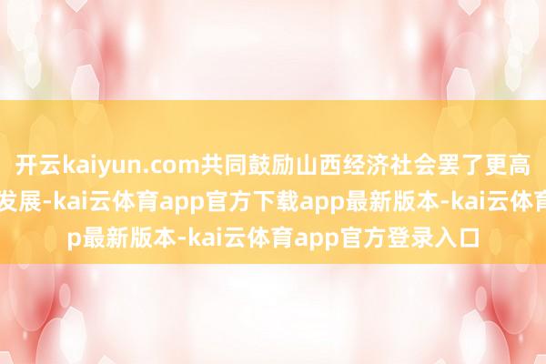 开云kaiyun.com共同鼓励山西经济社会罢了更高质料、更可抓续的发展-kai云体育app官方下载app最新版本-kai云体育app官方登录入口
