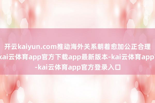 开云kaiyun.com推动海外关系朝着愈加公正合理的标的发展-kai云体育app官方下载app最新版本-kai云体育app官方登录入口