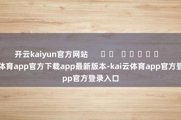 开云kaiyun官方网站 -kai云体育app官方下载app最新版本-kai云体育app官方登录入口
