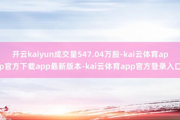 开云kaiyun成交量547.04万股-kai云体育app官方下载app最新版本-kai云体育app官方登录入口