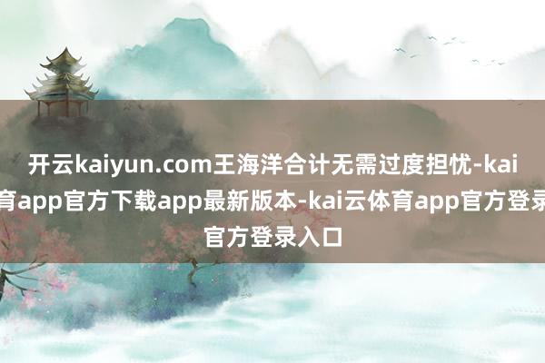 开云kaiyun.com王海洋合计无需过度担忧-kai云体育app官方下载app最新版本-kai云体育app官方登录入口