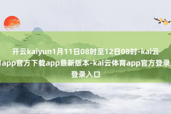 开云kaiyun1月11日08时至12日08时-kai云体育app官方下载app最新版本-kai云体育app官方登录入口