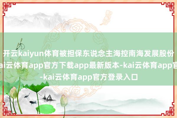 开云kaiyun体育被担保东说念主海控南海发展股份有限公司-kai云体育app官方下载app最新版本-kai云体育app官方登录入口