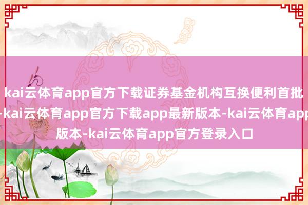 kai云体育app官方下载证券基金机构互换便利首批操作奏凯落地-kai云体育app官方下载app最新版本-kai云体育app官方登录入口
