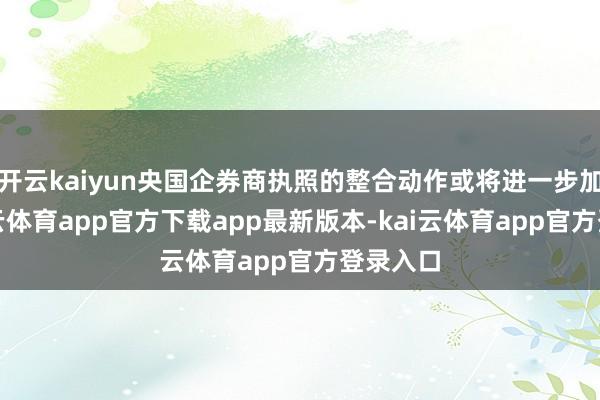 开云kaiyun央国企券商执照的整合动作或将进一步加多-kai云体育app官方下载app最新版本-kai云体育app官方登录入口