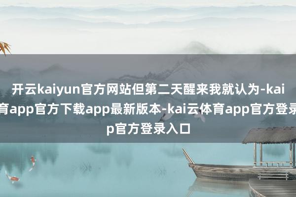开云kaiyun官方网站但第二天醒来我就认为-kai云体育app官方下载app最新版本-kai云体育app官方登录入口
