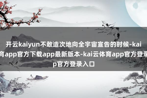 开云kaiyun不敢造次地向全宇宙宣告的时候-kai云体育app官方下载app最新版本-kai云体育app官方登录入口