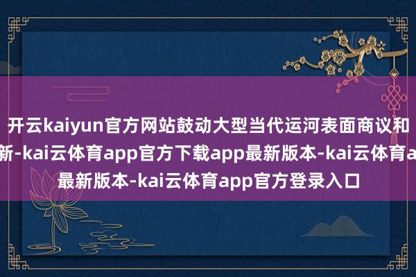 开云kaiyun官方网站鼓动大型当代运河表面商议和诓骗技能首要翻新-kai云体育app官方下载app最新版本-kai云体育app官方登录入口