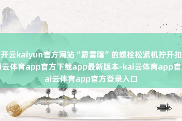 开云kaiyun官方网站“霹雷隆”的螺栓松紧机拧开扣件螺栓-kai云体育app官方下载app最新版本-kai云体育app官方登录入口
