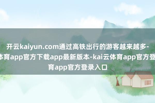 开云kaiyun.com通过高铁出行的游客越来越多-kai云体育app官方下载app最新版本-kai云体育app官方登录入口