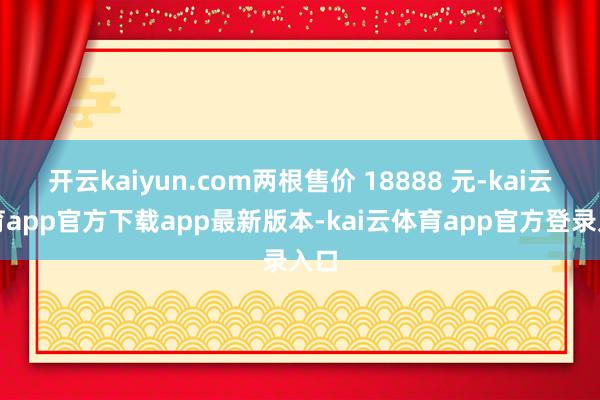 开云kaiyun.com两根售价 18888 元-kai云体育app官方下载app最新版本-kai云体育app官方登录入口