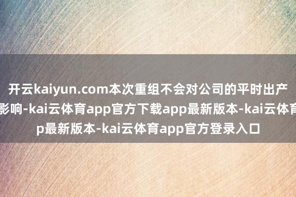 开云kaiyun.com本次重组不会对公司的平时出产霸术举止组成首要影响-kai云体育app官方下载app最新版本-kai云体育app官方登录入口