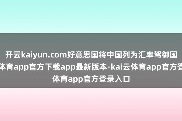 开云kaiyun.com好意思国将中国列为汇率驾御国-kai云体育app官方下载app最新版本-kai云体育app官方登录入口