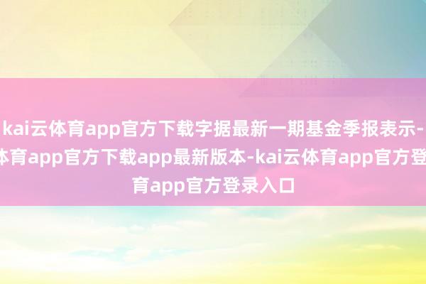 kai云体育app官方下载字据最新一期基金季报表示-kai云体育app官方下载app最新版本-kai云体育app官方登录入口