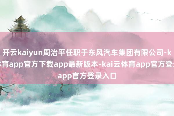 开云kaiyun周治平任职于东风汽车集团有限公司-kai云体育app官方下载app最新版本-kai云体育app官方登录入口