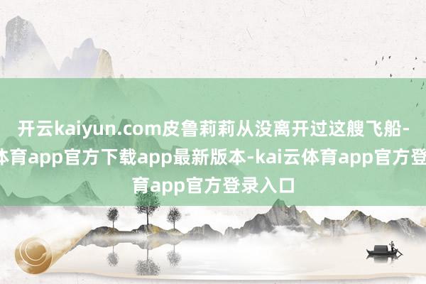 开云kaiyun.com皮鲁莉莉从没离开过这艘飞船-kai云体育app官方下载app最新版本-kai云体育app官方登录入口