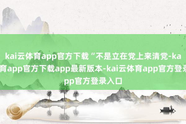 kai云体育app官方下载“不是立在党上来清党-kai云体育app官方下载app最新版本-kai云体育app官方登录入口