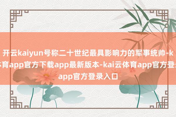 开云kaiyun号称二十世纪最具影响力的军事统帅-kai云体育app官方下载app最新版本-kai云体育app官方登录入口