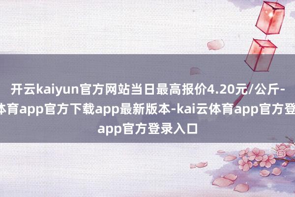 开云kaiyun官方网站当日最高报价4.20元/公斤-kai云体育app官方下载app最新版本-kai云体育app官方登录入口